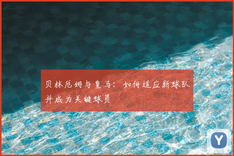 贝林厄姆与皇马：如何适应新球队并成为关键球员