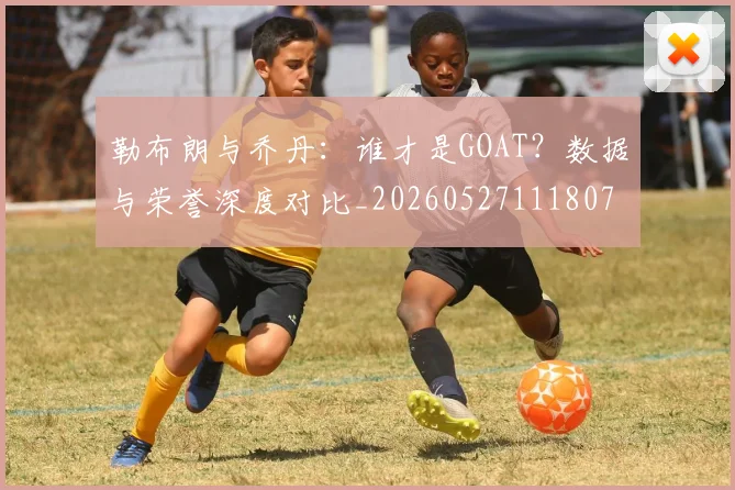 勒布朗与乔丹：谁才是GOAT？数据与荣誉深度对比_20260527111807