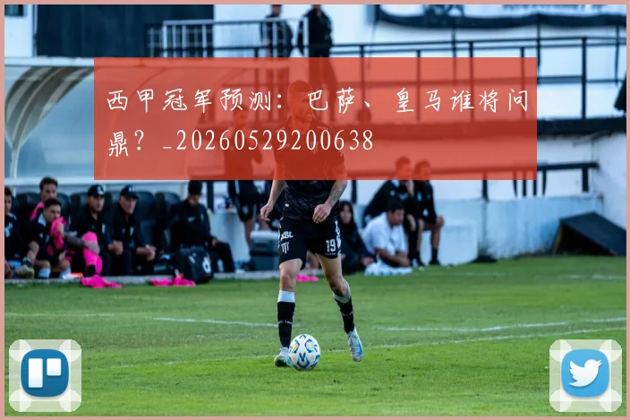 西甲冠军预测：巴萨、皇马谁将问鼎？_20260529200638