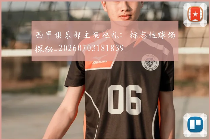 西甲俱乐部主场巡礼：标志性球场探秘_20260703181839