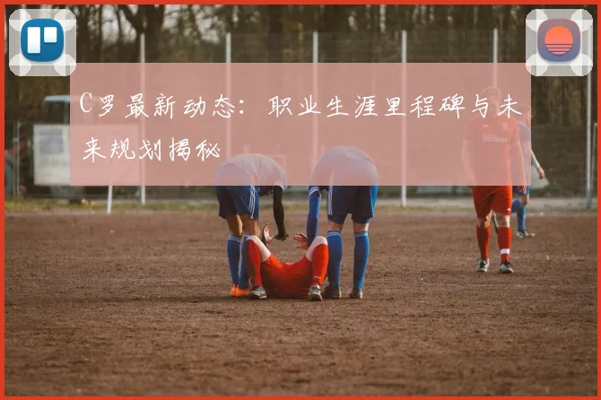 C罗最新动态：职业生涯里程碑与未来规划揭秘