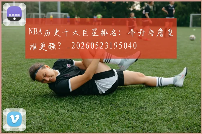NBA历史十大巨星排名：乔丹与詹皇谁更强？_20260523195040