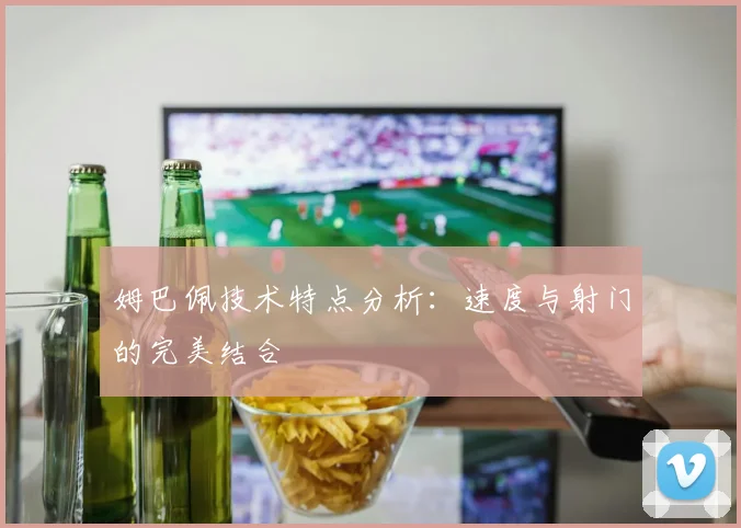 姆巴佩技术特点分析:速度与射门的完美结合