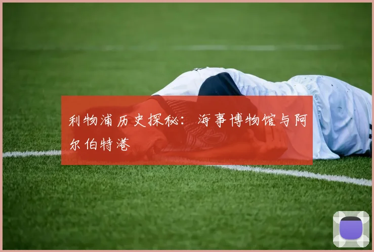 利物浦历史探秘:海事博物馆与阿尔伯特港