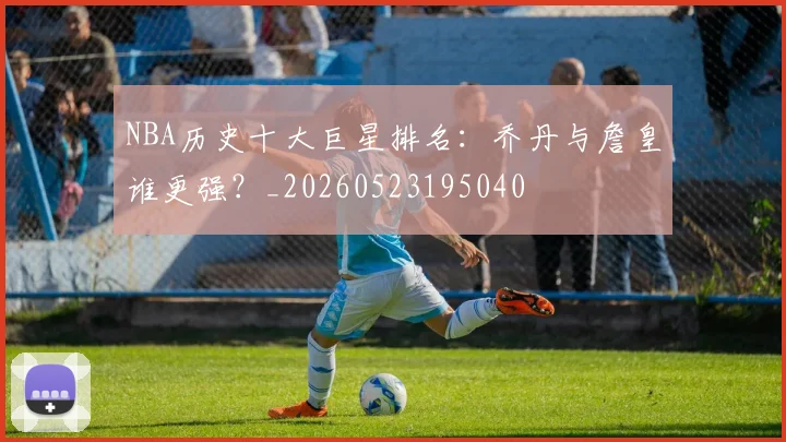 NBA历史十大巨星排名:乔丹与詹皇谁更强?_20260523195040