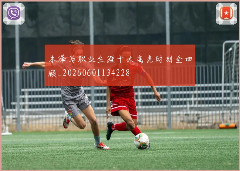 本泽马职业生涯十大高光时刻全回顾_20260601134228